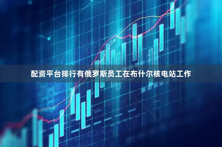 配资平台排行有俄罗斯员工在布什尔核电站工作