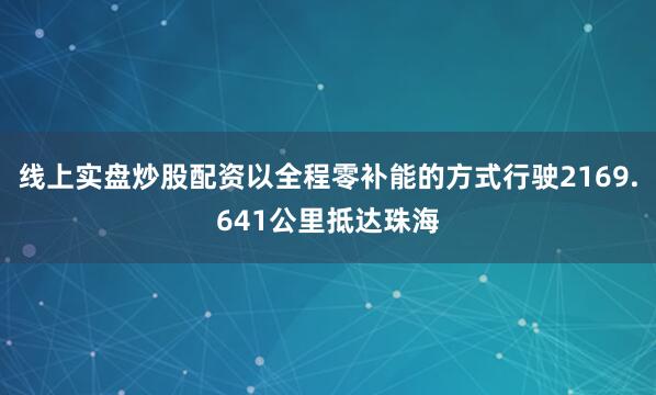 线上实盘炒股配资以全程零补能的方式行驶2169.641公里抵达珠海