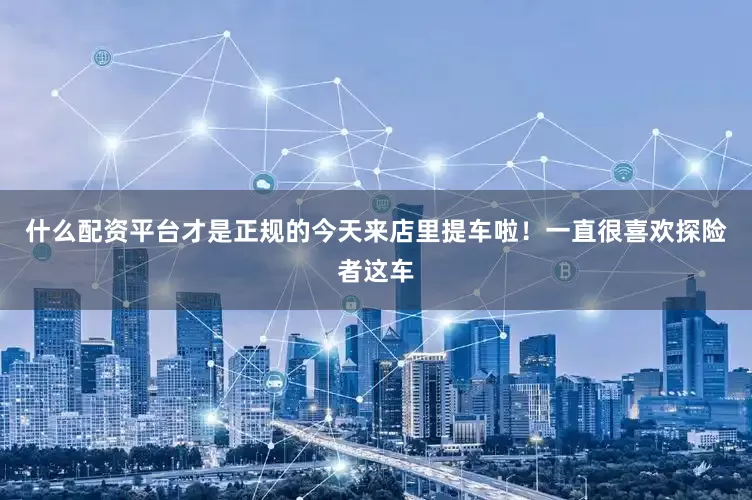 什么配资平台才是正规的今天来店里提车啦！一直很喜欢探险者这车