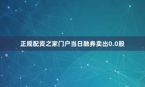 正规配资之家门户当日融券卖出0.0股