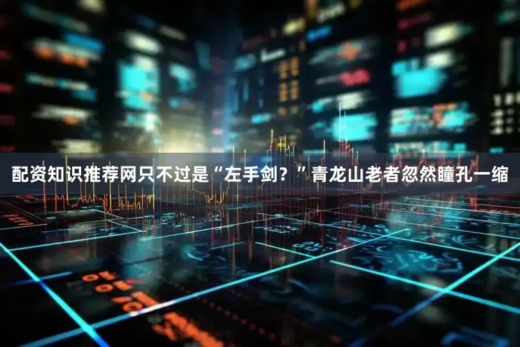 配资知识推荐网只不过是“左手剑？”青龙山老者忽然瞳孔一缩