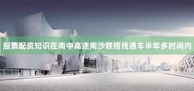 股票配资知识在南中高速南沙联络线通车半年多时间内