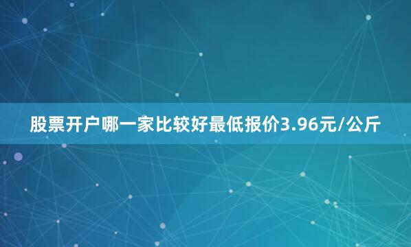 股票开户哪一家比较好最低报价3.96元/公斤