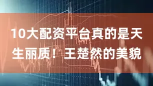 10大配资平台真的是天生丽质！王楚然的美貌