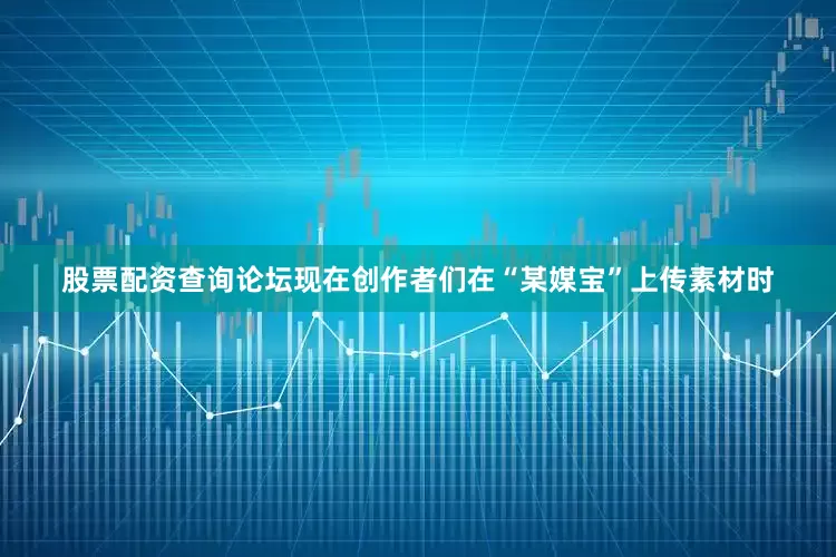 股票配资查询论坛现在创作者们在“某媒宝”上传素材时