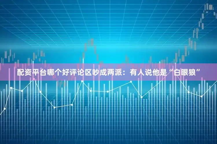 配资平台哪个好评论区吵成两派：有人说他是“白眼狼”