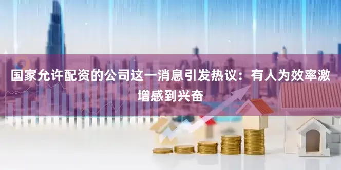 国家允许配资的公司这一消息引发热议：有人为效率激增感到兴奋