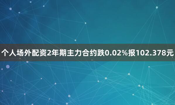 个人场外配资2年期主力合约跌0.02%报102.378元