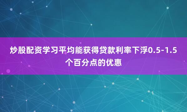 炒股配资学习平均能获得贷款利率下浮0.5-1.5个百分点的优惠