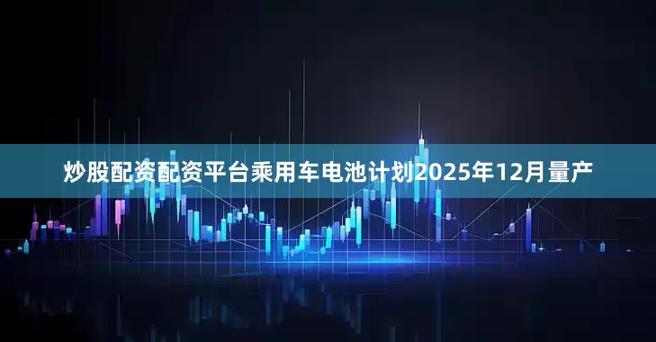 炒股配资配资平台乘用车电池计划2025年12月量产