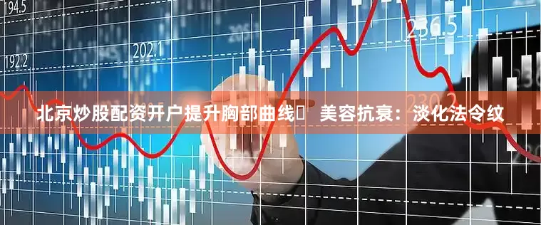 北京炒股配资开户提升胸部曲线✅ 美容抗衰：淡化法令纹